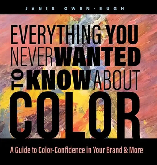 Everything You Never Wanted to Know About Color: A Guide to Color-Confidence in Your Brand & More by Janie Owen-Bugh