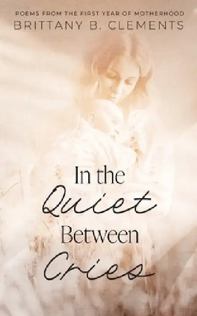 In the Quiet Between Cries: Poems from the First Year of Motherhood by Brittany B. Clements
