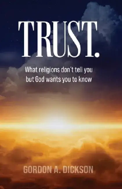 Trust: What religions don't tell you but God wants you to know by Gordon A. Dickson