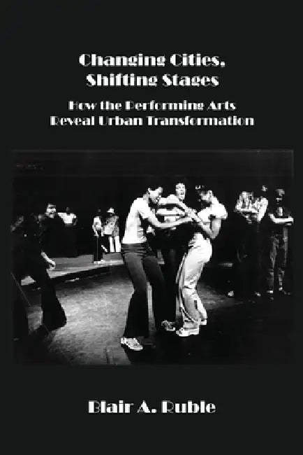 Changing Cities, Shifting Stages: How the Performing Arts Reveal Urban Transformation by Blair A. Ruble