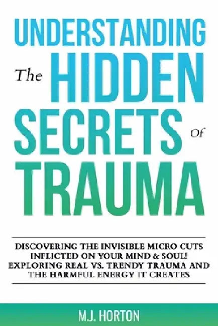 Understanding the Hidden Secrets of Trauma: Discovering the Invisible Micro Cuts Inflicted on Your Mind & Soul! Exploring Real vs. Trendy Trauma and t by M. J. Horton