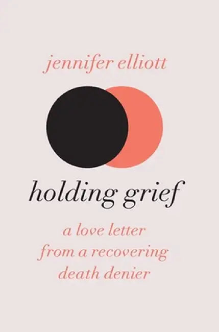 Holding Grief: A Love Letter from a Recovering Death Denier by Jennifer Elliott
