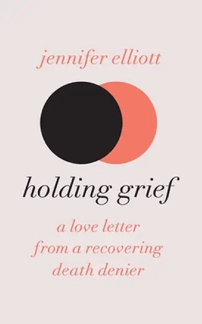 Holding Grief: A Love Letter from a Recovering Death Denier by Jennifer Elliott