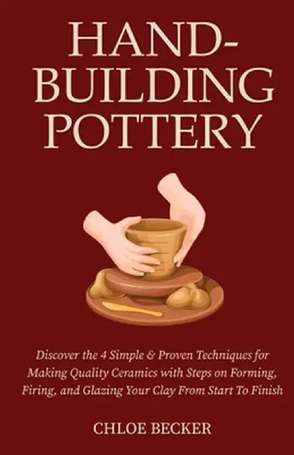 Hand-Building Pottery: Discover the 4 Simple & Proven Techniques for Making Quality Ceramics with Steps on Forming, Firing, and Glazing Your by Chloe Becker