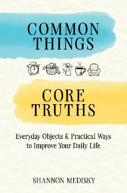 Common Things Core Truths: Everyday Objects & Practical Ways to Improve Your Daily Life by Shannon Medisky