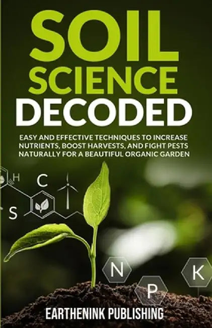 Soil Science Decoded: Easy and Effective Techniques to Increase Nutrients, Boost Harvests, and Fight Pests Naturally for a Beautiful Organic by Earthenink Publishing