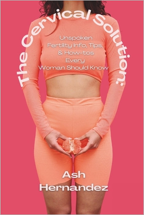 The Cervical Solution: Unspoken Fertility Info, Tips, & How-tos Every Woman Should Know by Ash Hernandez