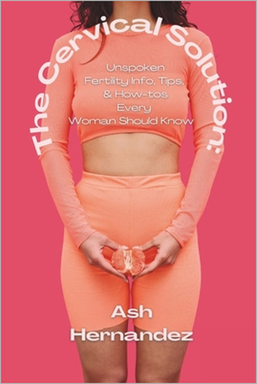 The Cervical Solution: Unspoken Fertility Info, Tips, & How-tos Every Woman Should Know by Ash Hernandez