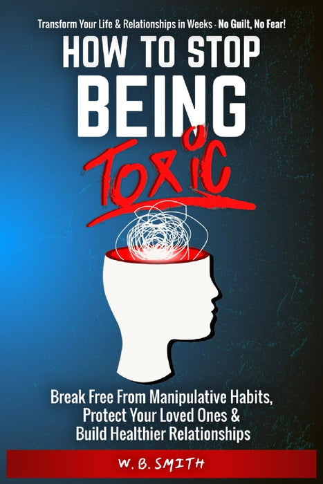 How To Stop Being Toxic: Break Free From Manipulative Habits, Protect Your Loved Ones, and Build Healthier Relationships by W. B. Smith