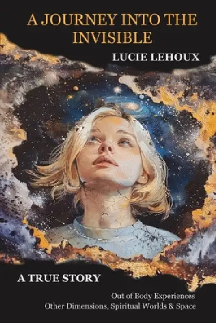 A Journey into the Invisible: A true story, out of body experiences, other dimensions, spiritual worlds and space by Lucie Lehoux