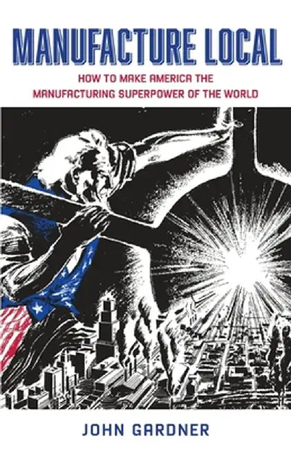 Manufacture Local: How to Make America the Manufacturing Superpower of the World by John Gardner