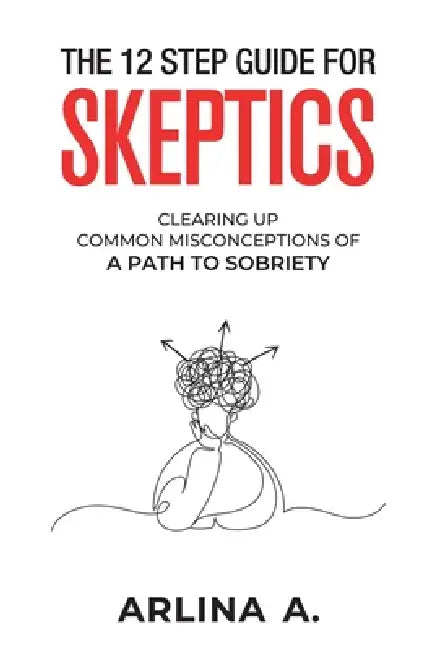 The 12 Step Guide For Skeptics: Clearing Up Common Misconceptions To A Path Of Sobriety by Arlina A