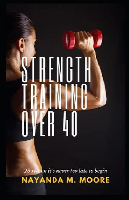 Strength Training Over 40: 25 Reasons It's Never Too Late to Begin by Nayanda Moore