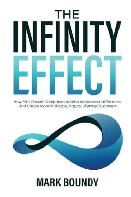 The Infinity Effect: How Elite Growth Companies Abolish Antipreneurial Patterns and Create More Profitable, Happy, Lifetime Customers by Mark Boundy