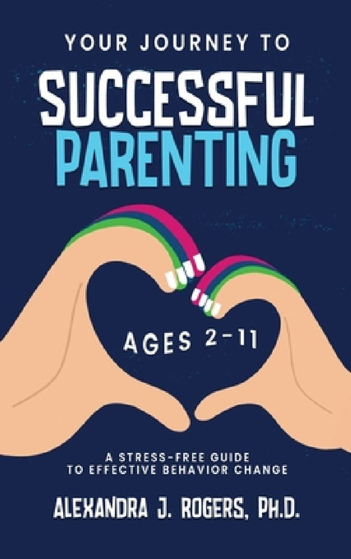 Your Journey to Successful Parenting: Ages 2-11 A Stress Free Guide to Effective Behavior Change by Alexandra J. Rogers