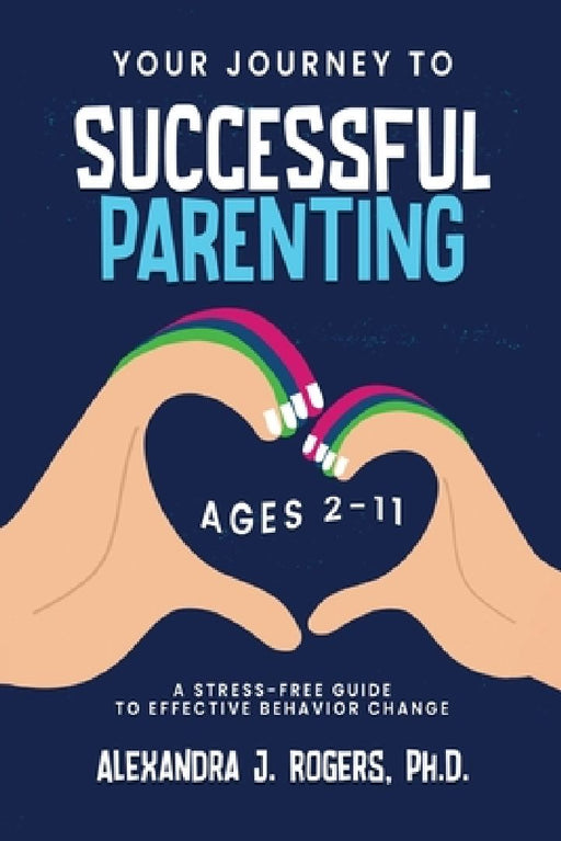 Your Journey to Successful Parenting: Ages 2-11 A Stress-Free Guide to Effective Behavior Change by Alexandra J. Rogers