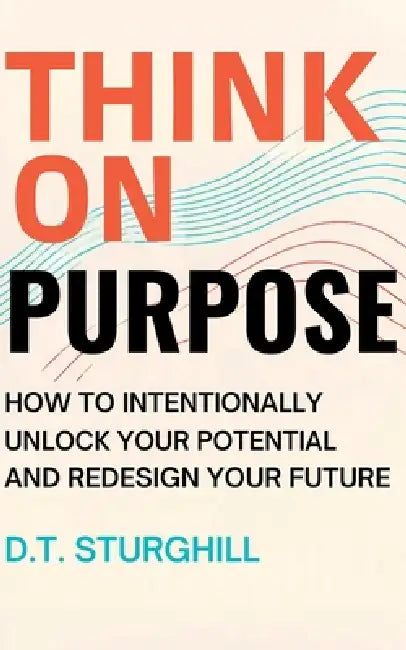 Think On Purpose: How to Intentionally Unlock Your Potential and Redesign Your Future by D. T. Sturghill