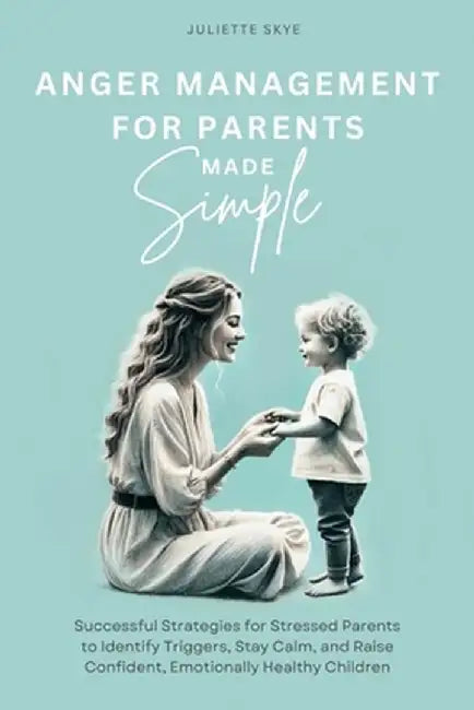 Anger Management for Parents Made Simple: Successful Strategies for Stressed Parents to Identify Triggers, Stay Calm, and Raise Confident, Emotionally by Juliette Skye