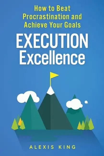 Execution Excellence: How to Beat Procrastination and Achieve Your Goals by Alexis King