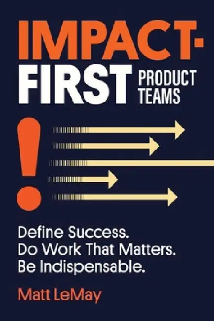 Impact-first Product Teams: Define Success. Do Work That Matters. Be Indispensable. by Matt Lemay