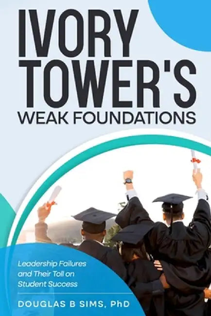 Ivory Tower's Weak Foundations: Leadership Failures and Their Toll on Student Success by Douglas B. Sims