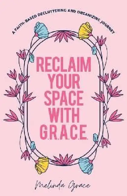 Reclaim Your Space with G.R.A.C.E.: A Faith-Based Decluttering and Organizing Journey by Melinda Grace