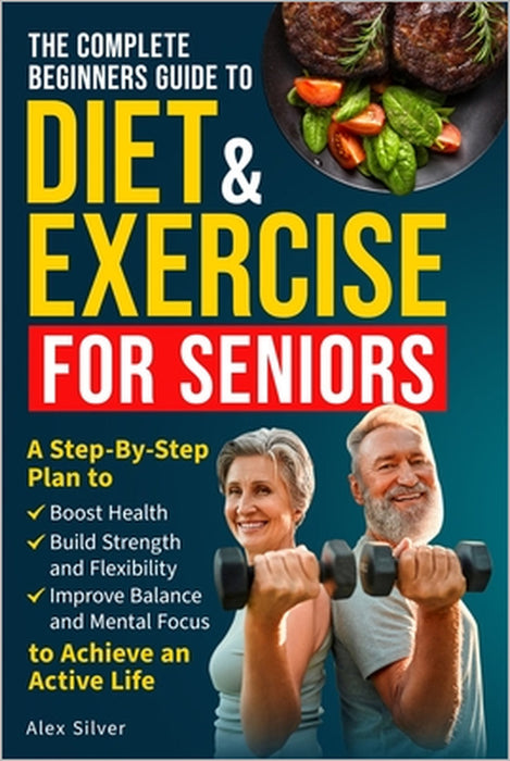 The Complete Beginners Guide to Diet and Exercise for Seniors: A Step-By-Step Plan to Boost Health, Build Strength and Flexibility, Improve Balance an by Alex Silver