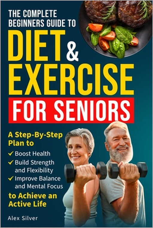 The Complete Beginners Guide to Diet and Exercise for Seniors: A Step-By-Step Plan to Boost Health, Build Strength and Flexibility, Improve Balance an by Alex Silver
