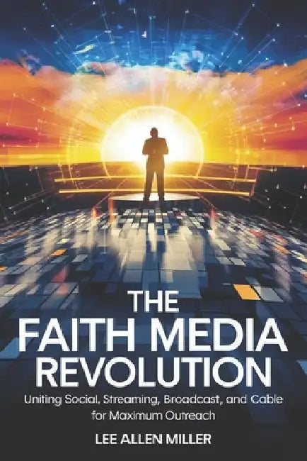 The Faith Media Revolution: Uniting Social, Streaming, Broadcast, and Cable for Maximum Outreach by Lee Allen Miller