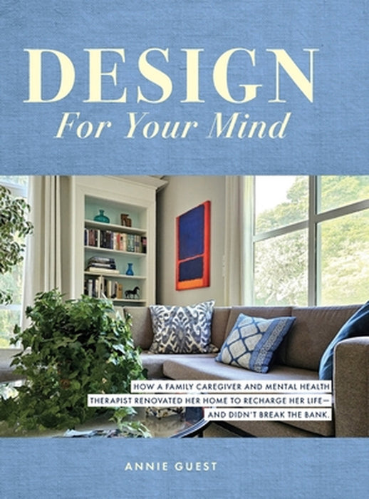 Design For Your Mind: How a Family Caregiver and Mental Health Therapist Renovated Her Home to Recharge Her Life - and Didn't Break the Bank by Annie Guest