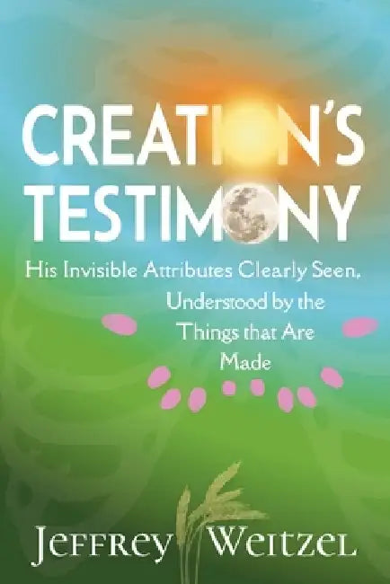 Creation's Testimony: His Invisible Attributes Clearly Seen, Understood by the Things that Are Made by Jeffrey Weitzel