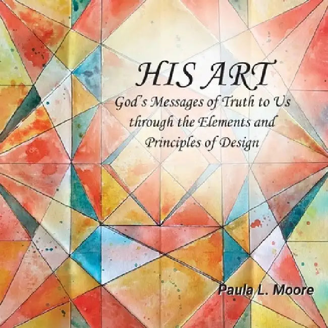 His Art: God's Messages of Truth to Us Through the Elements and Principles of Design by Paula L. Moore
