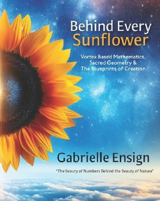 Behind Every Sunflower: Vortex Based Mathematics, Sacred Geometry & The Blueprints of Creation by Catherine Ensign