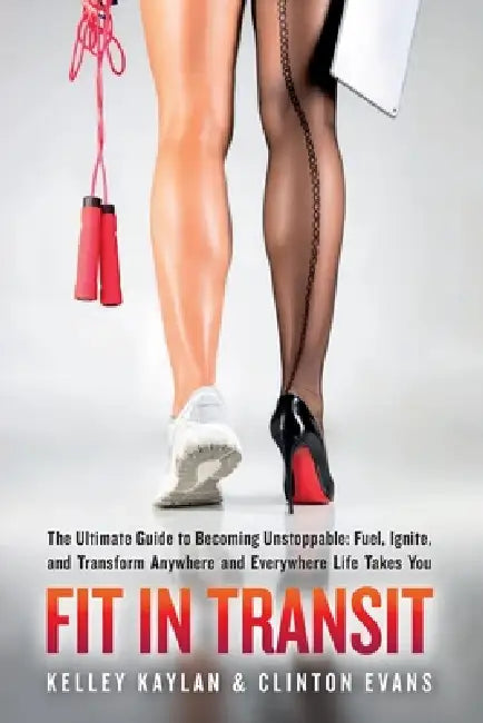FIT IN TRANSIT The Ultimate Guide to Becoming Unstoppable: Fuel, Ignite, and Transform Anywhere and Everywhere Life Takes You by Kelley Kaylan, Clinton Evans