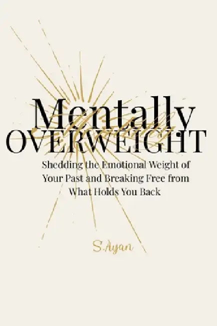 Mentally Overweight: Shedding the Emotional Weight of Your Past and Breaking Free from What Holds You Back by S. Ayan