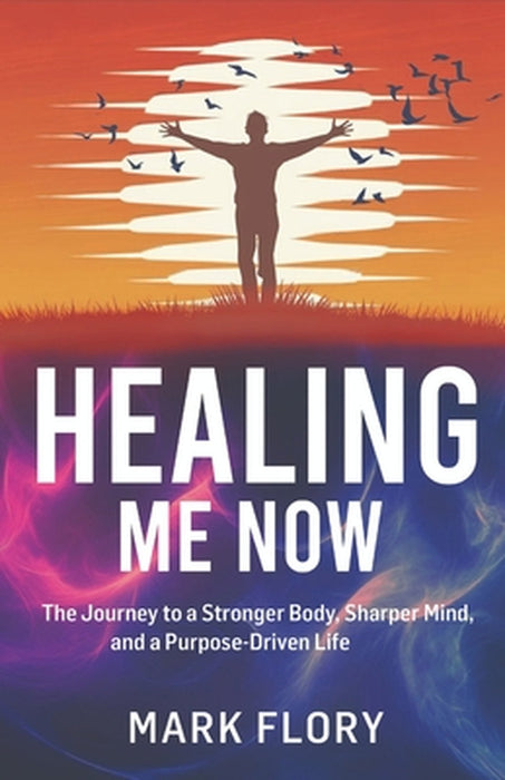 Healing Me Now: The Journey to a Stronger Body, Sharper Mind and a Purpose-Driven Life by Mark Flory