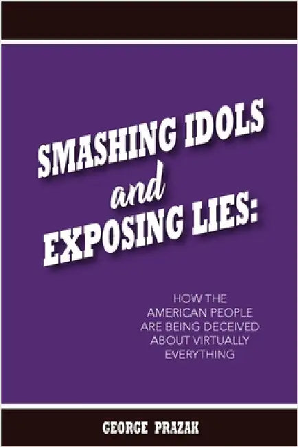 Smashing Idols and Exposing Lies: How the American People are Being Deceived About Virtually Everything by George Prazak