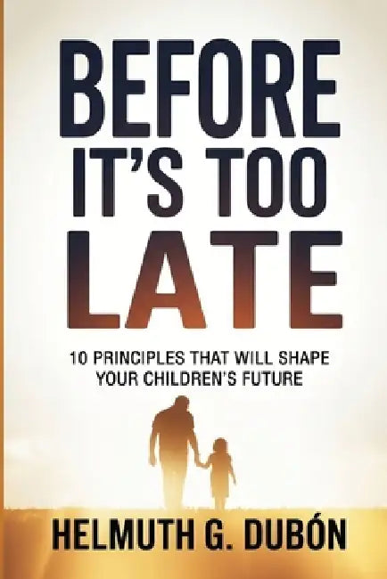 Before It's Too Late: 10 Principles That Will Shape Your Children's Future by Helmuth G. Dubón