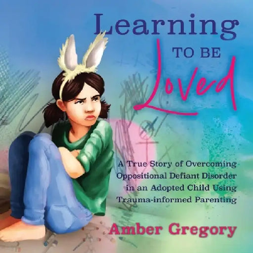 Learning to Be Loved: A True Story of Overcoming Oppositional Defiant Disorder in an Adopted Child Using Trauma-informed Parenting by Amber Gregory