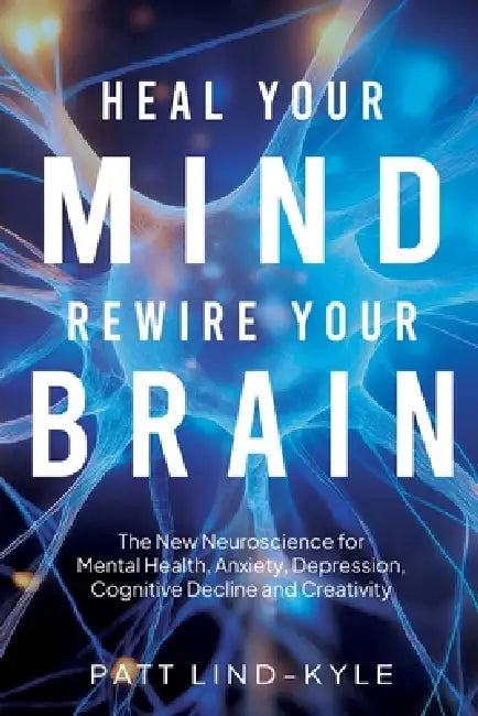 Heal Your Mind, Rewire Your Brain: The New Neuroscience for Mental Health, Anxiety, Depression, Cognitive Decline and Creativity by Patt Lind-Kyle