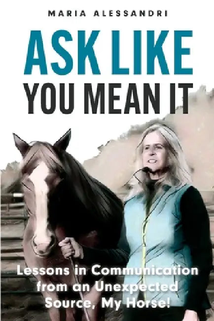 Ask Like You Mean It: Lessons in Communication from an Unexpected Source, My Horse! by Maria Alessandri