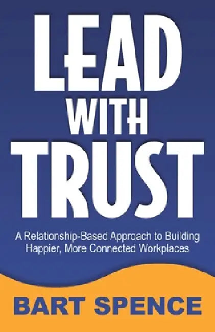 Lead with Trust: A Relationship-Based Approach to Building Happier, More Connected Workplaces by Bart Spence