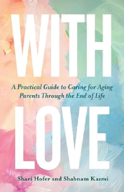 With Love: A Practical Guide to Caring for Aging Parents Through the End of Life by Shari Hofer, Shabnam Kazmi