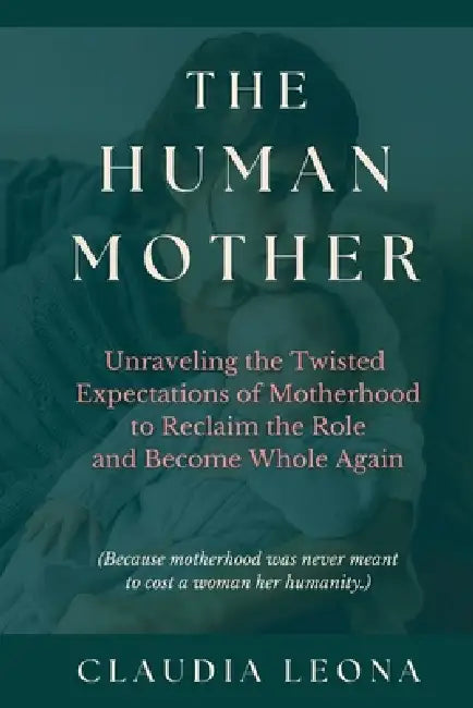 The Human Mother: Unraveling the Twisted Expectations of Motherhood to Reclaim the Role and Become Whole Again by Claudia Leona