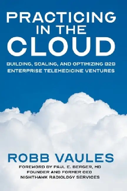 Practicing in the Cloud: Building, Scaling, and Optimizing B2B Enterprise Telemedicine Ventures by Robb Vaules, Paul Berger