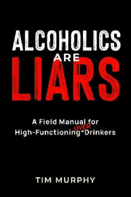 Alcoholics Are Liars: A Field Manual for High-Functioning Over Drinkers by Tim Murphy