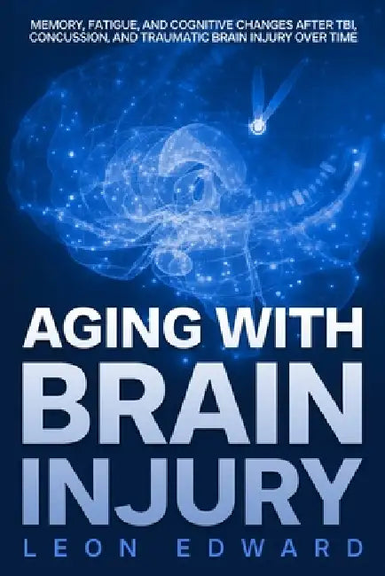 Aging with Brain Injury: Memory, Fatigue, and Cognitive Changes After TBI, Concussion, and Traumatic Brain Injury Over Time by Leon Edward
