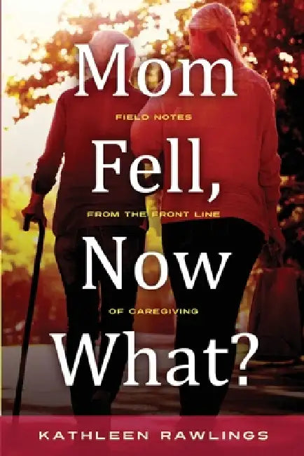 Mom Fell, Now What? Field Notes from the Front Line of Caregiving by Kathleen Rawlings