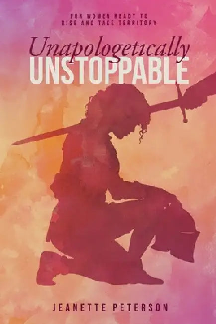 Unapologetically Unstoppable: For Women Ready to Rise and Take Territory by Jeanette Peterson