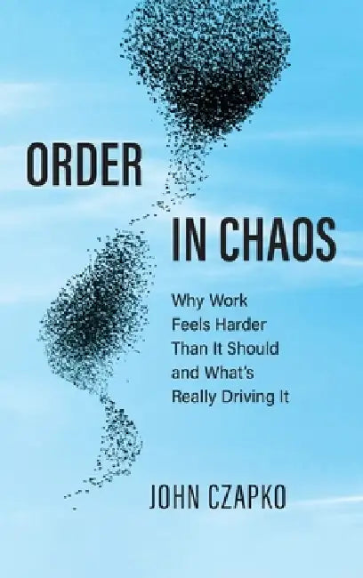 Order in Chaos: Why Work Feels Harder Than It Should and What's Really Driving It by John Czapko